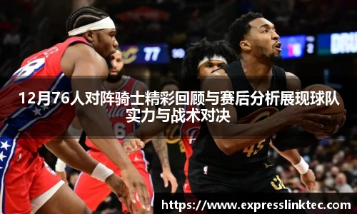 12月76人对阵骑士精彩回顾与赛后分析展现球队实力与战术对决